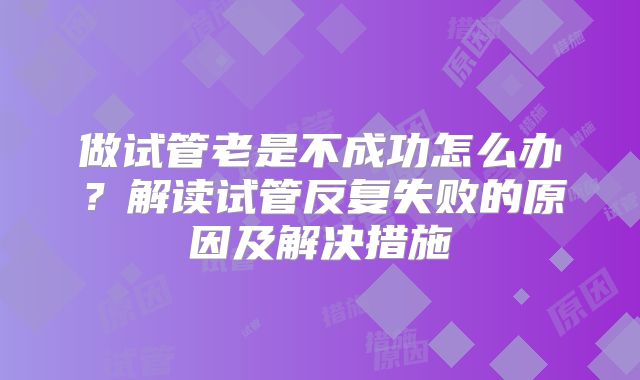 做试管老是不成功怎么办？解读试管反复失败的原因及解决措施