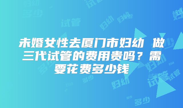 未婚女性去厦门市妇幼 做三代试管的费用贵吗?需要花费多少钱