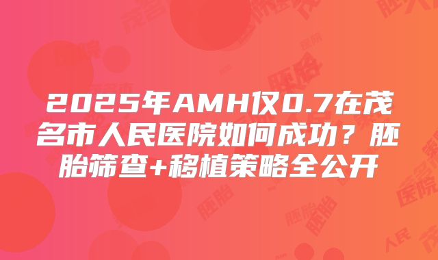2025年AMH仅0.7在茂名市人民医院如何成功?胚胎筛查+移植策略全公开