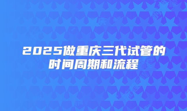 2025做重庆三代试管的时间周期和流程