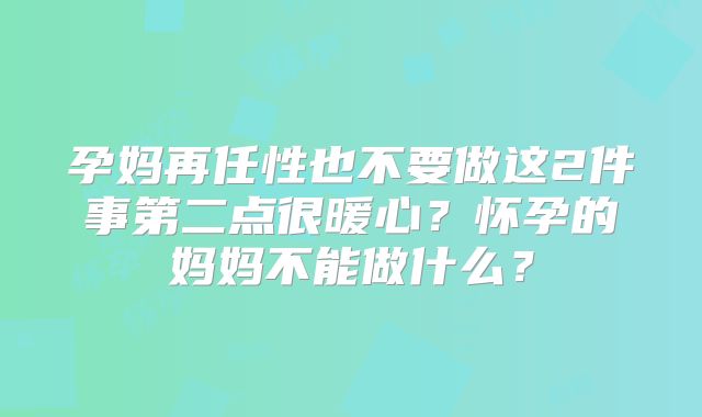 孕妈再任性也不要做这2件事第二点很暖心？怀孕的妈妈不能做什么？