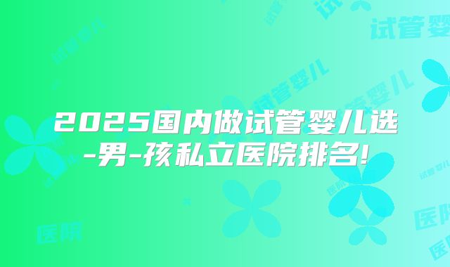 2025国内做试管婴儿选-男-孩私立医院排名!