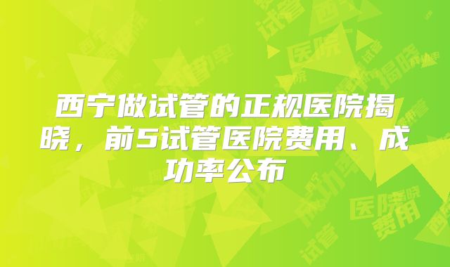 西宁做试管的正规医院揭晓,前5试管医院费用、成功率公布