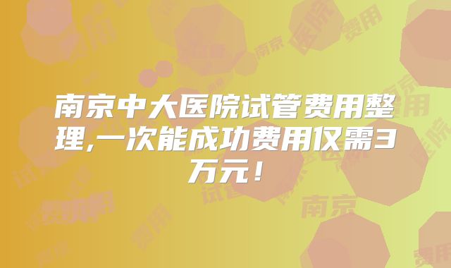 南京中大医院试管费用整理,一次能成功费用仅需3万元!