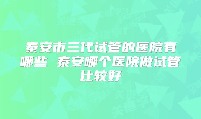 泰安市三代试管的医院有哪些 泰安哪个医院做试管比较好