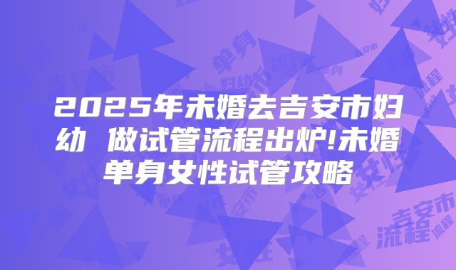 2025年未婚去吉安市妇幼 做试管流程出炉!未婚单身女性试管攻略