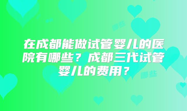 在成都能做试管婴儿的医院有哪些?成都三代试管婴儿的费用?