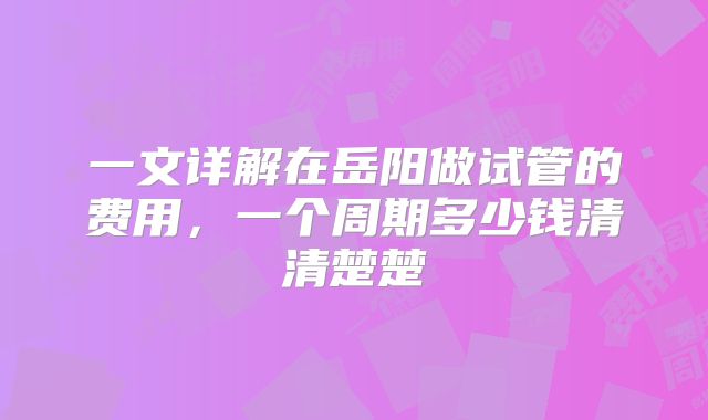 一文详解在岳阳做试管的费用，一个周期多少钱清清楚楚