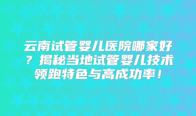 云南试管婴儿医院哪家好？揭秘当地试管婴儿技术领跑特色与高成功率！