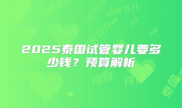 2025泰国试管婴儿要多少钱？预算解析