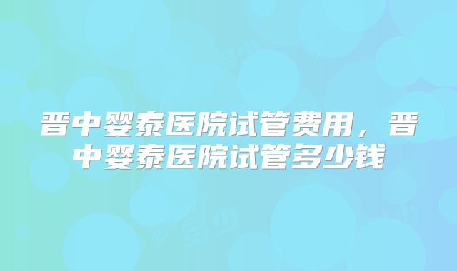 晋中婴泰医院试管费用，晋中婴泰医院试管多少钱