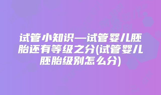 试管小知识—试管婴儿胚胎还有等级之分(试管婴儿胚胎级别怎么分)