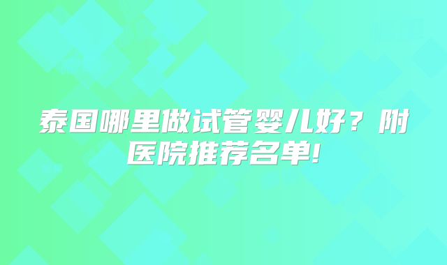 泰国哪里做试管婴儿好?附医院推荐名单!