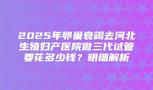 2025年卵巢衰竭去河北生殖妇产医院做三代试管要花多少钱？明细解析