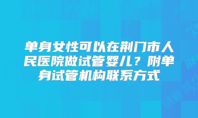 单身女性可以在荆门市人民医院做试管婴儿?附单身试管机构联系方式