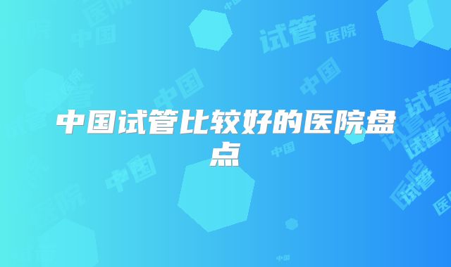 中国试管比较好的医院盘点