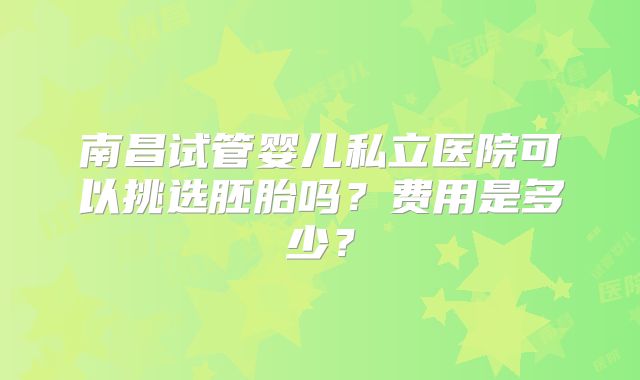 南昌试管婴儿私立医院可以挑选胚胎吗？费用是多少？