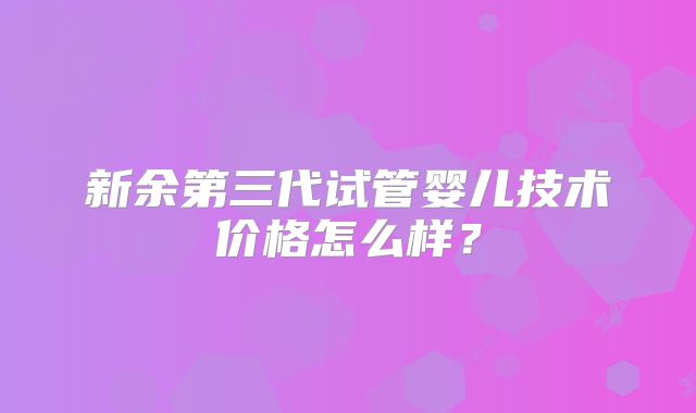 新余第三代试管婴儿技术价格怎么样?