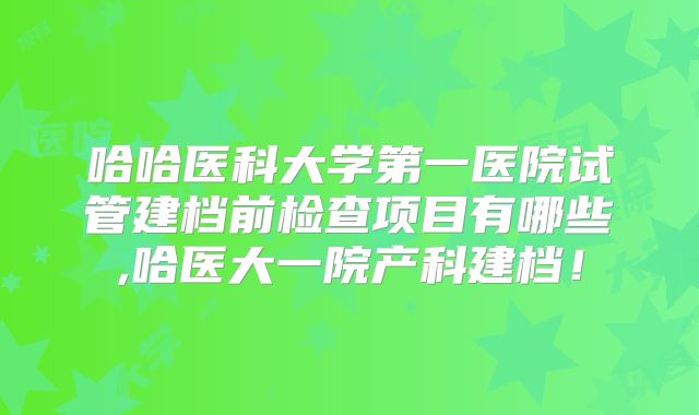 哈哈医科大学第一医院试管建档前检查项目有哪些,哈医大一院产科建档!