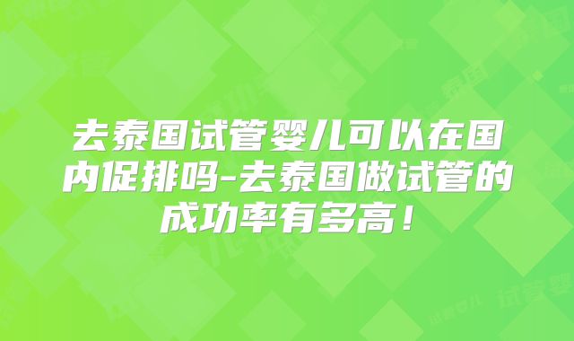 去泰国试管婴儿可以在国内促排吗-去泰国做试管的成功率有多高！