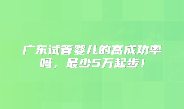 广东试管婴儿的高成功率吗,最少5万起步!