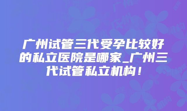 广州试管三代受孕比较好的私立医院是哪家_广州三代试管私立机构!