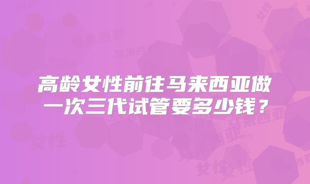高龄女性前往马来西亚做一次三代试管要多少钱?