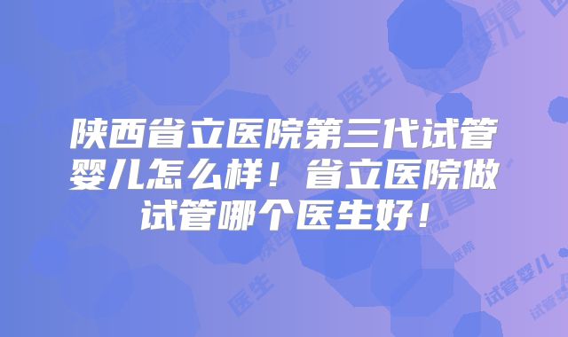 陕西省立医院第三代试管婴儿怎么样！省立医院做试管哪个医生好！