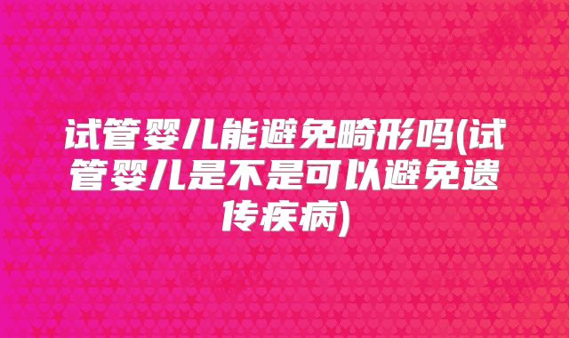 试管婴儿能避免畸形吗(试管婴儿是不是可以避免遗传疾病)