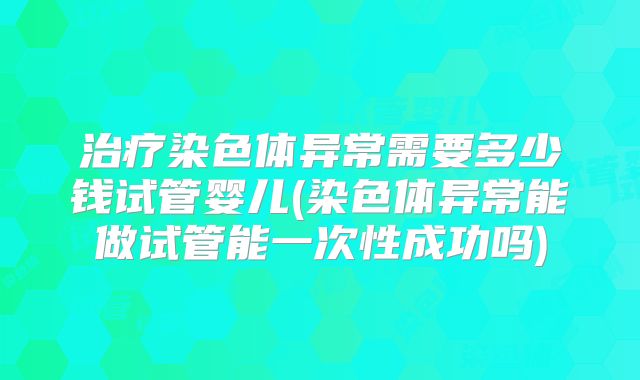 治疗染色体异常需要多少钱试管婴儿(染色体异常能做试管能一次性成功吗)