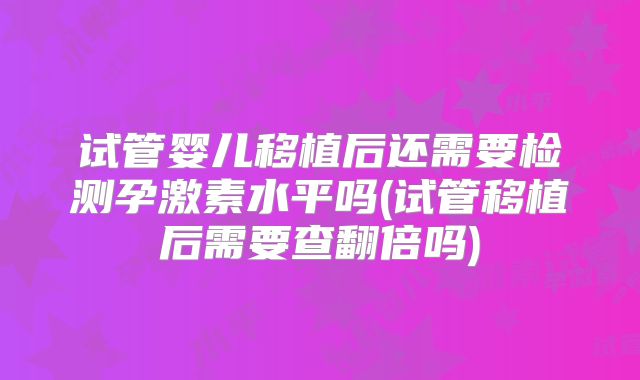 试管婴儿移植后还需要检测孕激素水平吗(试管移植后需要查翻倍吗)