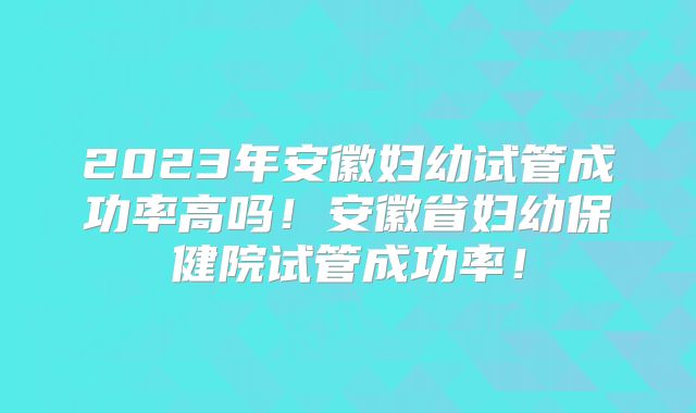 2023年安徽妇幼试管成功率高吗!安徽省妇幼保健院试管成功率!