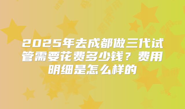 2025年去成都做三代试管需要花费多少钱?费用明细是怎么样的
