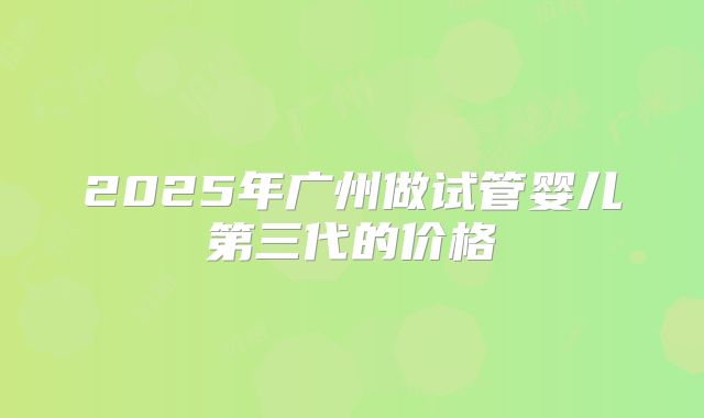 2025年广州做试管婴儿第三代的价格