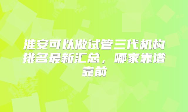 淮安可以做试管三代机构排名最新汇总，哪家靠谱靠前