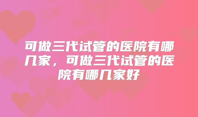可做三代试管的医院有哪几家，可做三代试管的医院有哪几家好