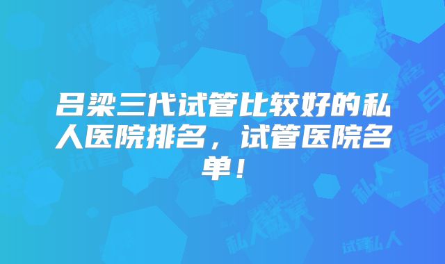 吕梁三代试管比较好的私人医院排名，试管医院名单！