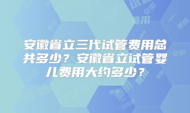 安徽省立三代试管费用总共多少?安徽省立试管婴儿费用大约多少?