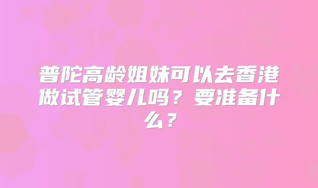 普陀高龄姐妹可以去香港做试管婴儿吗?要准备什么?