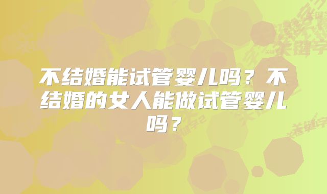 不结婚能试管婴儿吗？不结婚的女人能做试管婴儿吗？