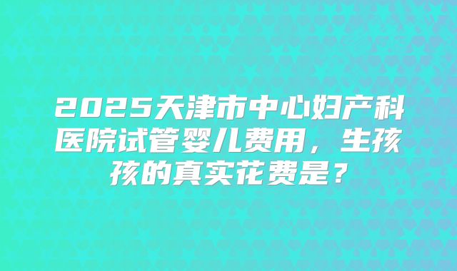 2025天津市中心妇产科医院试管婴儿费用,生孩孩的真实花费是?