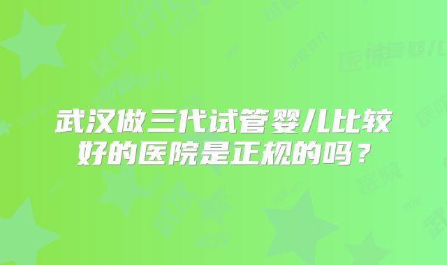 武汉做三代试管婴儿比较好的医院是正规的吗?
