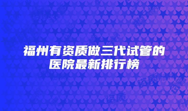 福州有资质做三代试管的医院最新排行榜