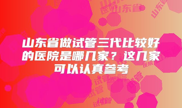 山东省做试管三代比较好的医院是哪几家？这几家可以认真参考