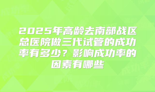 2025年高龄去南部战区总医院做三代试管的成功率有多少?影响成功率的因素有哪些