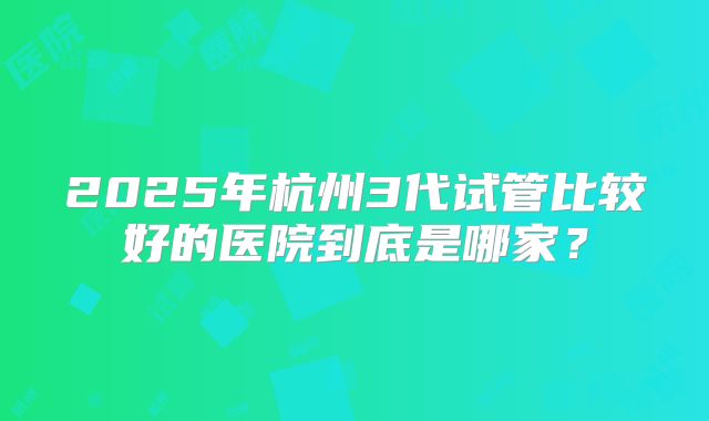 2025年杭州3代试管比较好的医院到底是哪家？