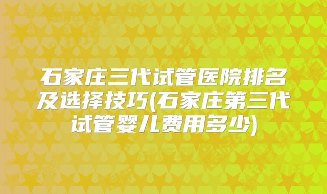 石家庄三代试管医院排名及选择技巧(石家庄第三代试管婴儿费用多少)