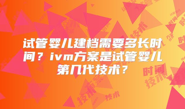 试管婴儿建档需要多长时间？ivm方案是试管婴儿第几代技术？