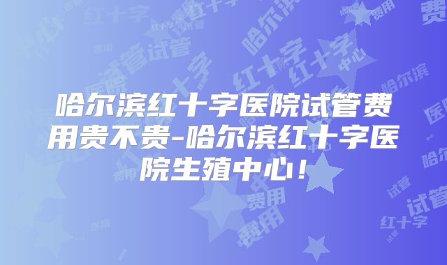 哈尔滨红十字医院试管费用贵不贵-哈尔滨红十字医院生殖中心！