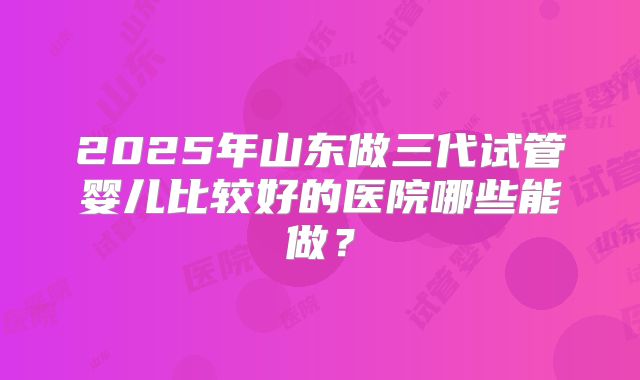 2025年山东做三代试管婴儿比较好的医院哪些能做？